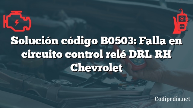 Solución código B0503: Falla en circuito control relé DRL RH Chevrolet