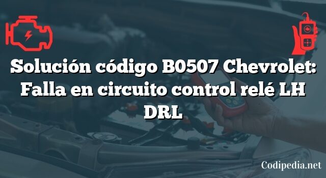 Solución código B0507 Chevrolet: Falla en circuito control relé LH DRL