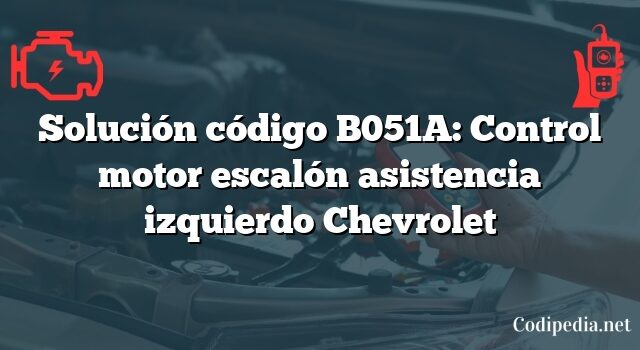 Solución código B051A: Control motor escalón asistencia izquierdo Chevrolet