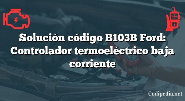 Solución código B103B Ford: Controlador termoeléctrico baja corriente