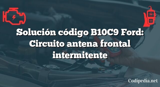 Solución código B10C9 Ford: Circuito antena frontal intermitente