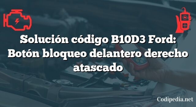 Solución código B10D3 Ford: Botón bloqueo delantero derecho atascado