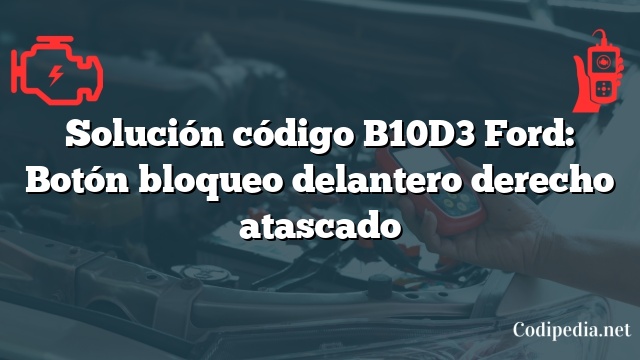 Solución código B10D3 Ford: Botón bloqueo delantero derecho atascado