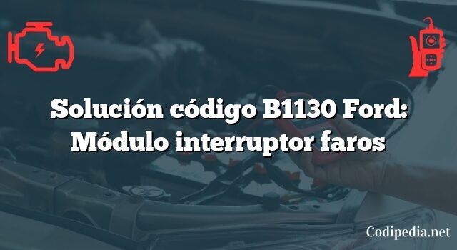 Solución código B1130 Ford: Módulo interruptor faros