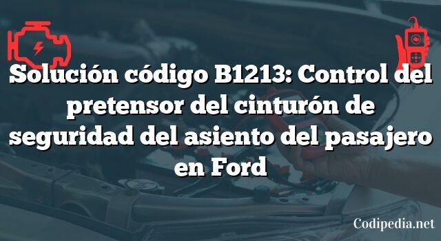 Solución código B1213: Control del pretensor del cinturón de seguridad del asiento del pasajero en Ford