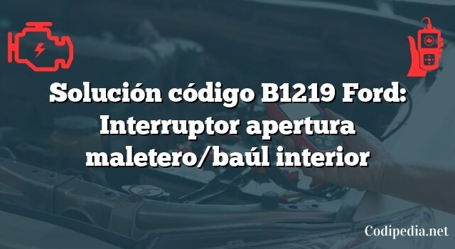 Solución código B1219 Ford: Interruptor apertura maletero/baúl interior