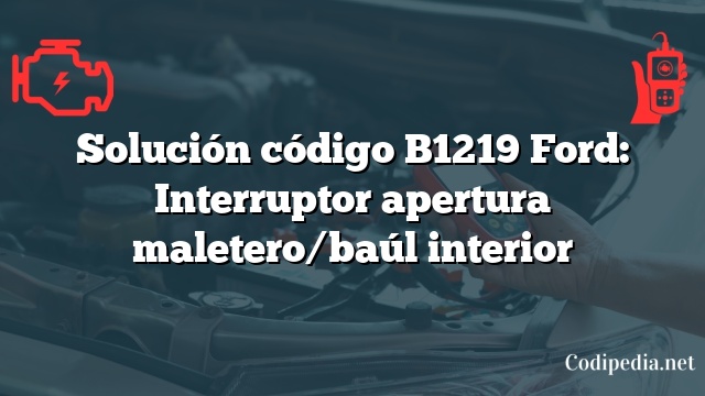 Solución código B1219 Ford: Interruptor apertura maletero/baúl interior