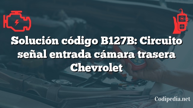 Solución código B127B: Circuito señal entrada cámara trasera Chevrolet