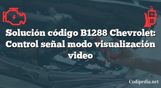 Solución código B1288 Chevrolet: Control señal modo visualización video