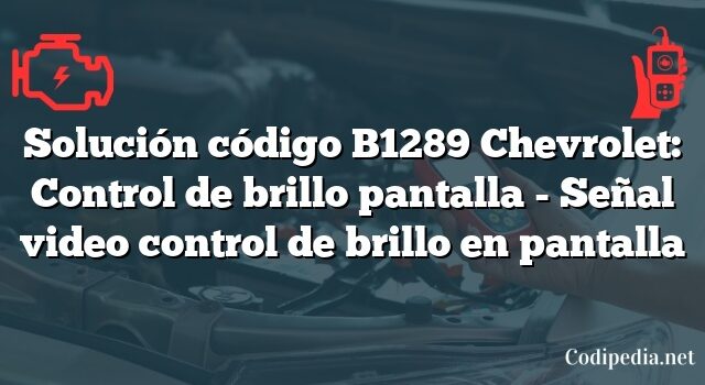 Solución código B1289 Chevrolet: Control de brillo pantalla - Señal video control de brillo en pantalla