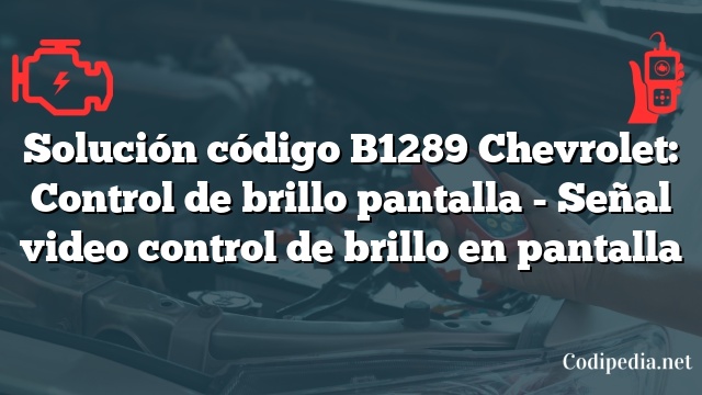 Solución código B1289 Chevrolet: Control de brillo pantalla - Señal video control de brillo en pantalla