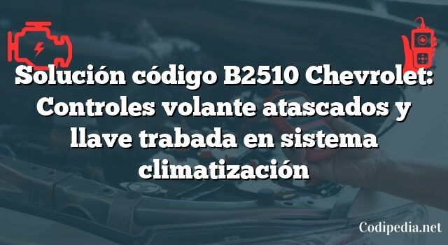 Solución código B2510 Chevrolet: Controles volante atascados y llave trabada en sistema climatización