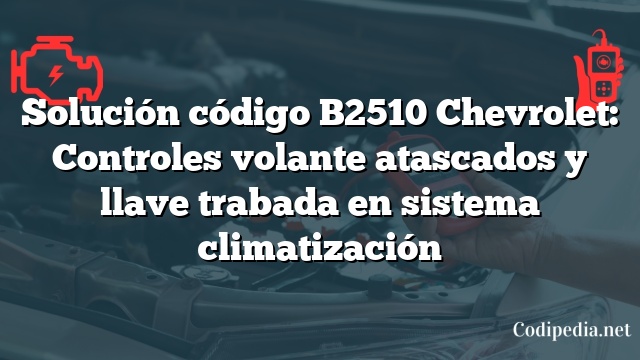 Solución código B2510 Chevrolet: Controles volante atascados y llave trabada en sistema climatización