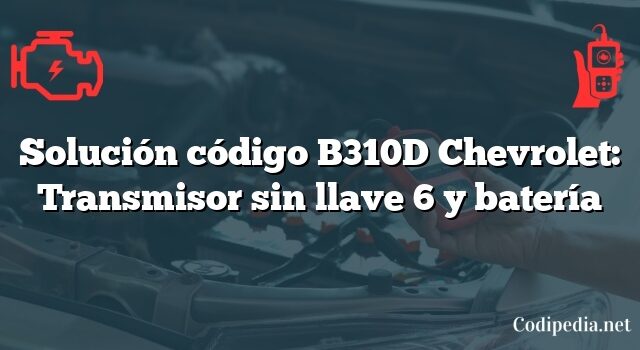 Solución código B310D Chevrolet: Transmisor sin llave 6 y batería