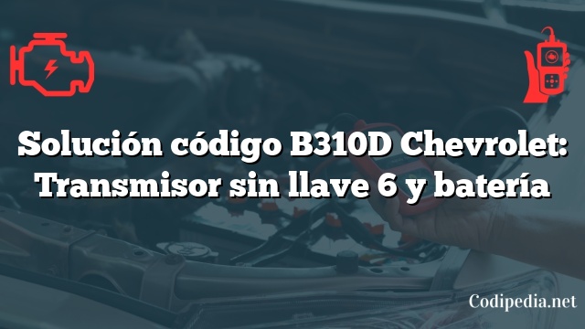 Solución código B310D Chevrolet: Transmisor sin llave 6 y batería