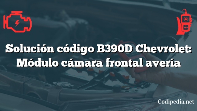 Solución código B390D Chevrolet: Módulo cámara frontal avería