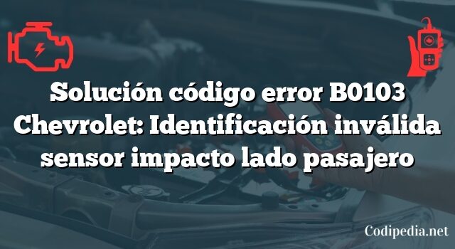 Solución código error B0103 Chevrolet: Identificación inválida sensor impacto lado pasajero