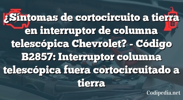 ¿Síntomas de cortocircuito a tierra en interruptor de columna telescópica Chevrolet? - Código B2857: Interruptor columna telescópica fuera cortocircuitado a tierra