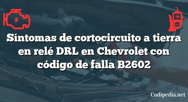 Síntomas de cortocircuito a tierra en relé DRL en Chevrolet con código de falla B2602